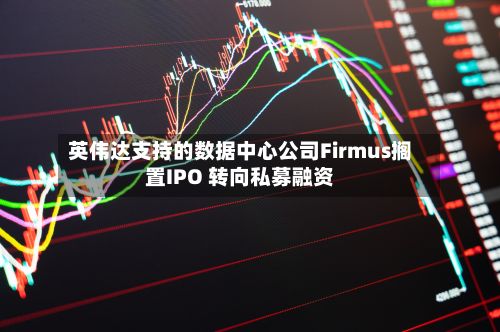 英伟达支持的数据中心公司Firmus搁置IPO 转向私募融资