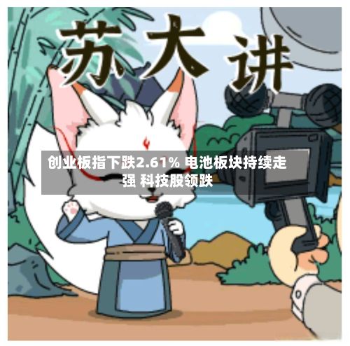 创业板指下跌2.61% 电池板块持续走强 科技股领跌-第2张图片