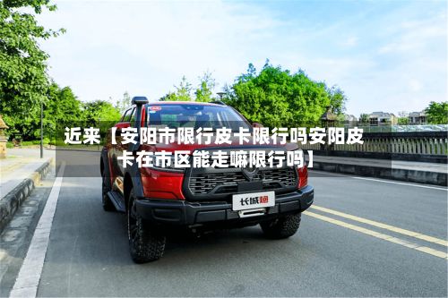 近来【安阳市限行皮卡限行吗安阳皮卡在市区能走嘛限行吗】-第3张图片