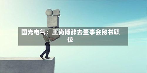 国光电气：王尚博辞去董事会秘书职位-第3张图片