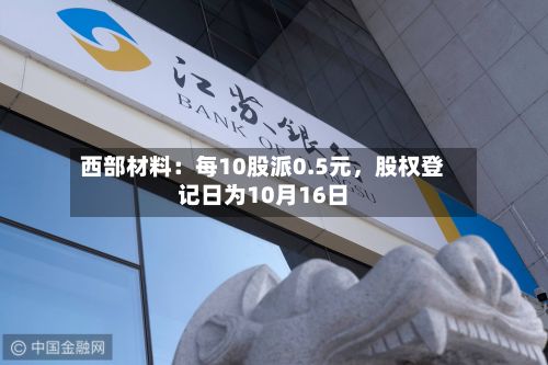 西部材料：每10股派0.5元，股权登记日为10月16日-第2张图片