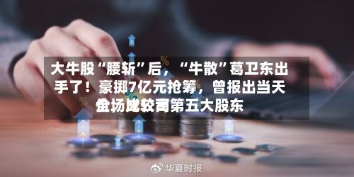 大牛股“腰斩”后，“牛散”葛卫东出手了！豪掷7亿元抢筹，曾报出当天全场比较高价	，成公司第五大股东-第2张图片