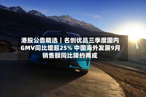 港股公告精选｜名创优品三季度国内GMV同比增超25% 中国海外发展9月销售额同比降约两成
