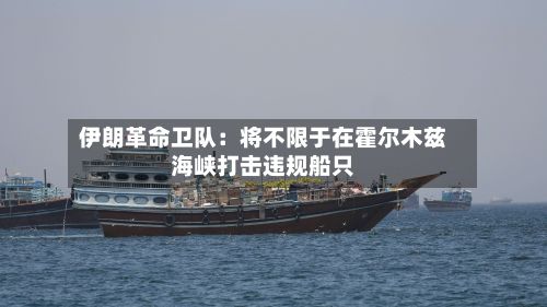 伊朗革命卫队：将不限于在霍尔木兹海峡打击违规船只