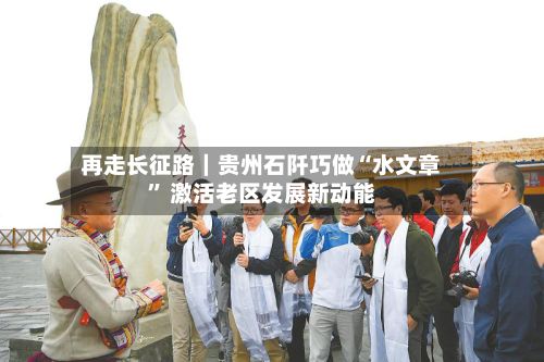 再走长征路｜贵州石阡巧做“水文章” 激活老区发展新动能-第3张图片