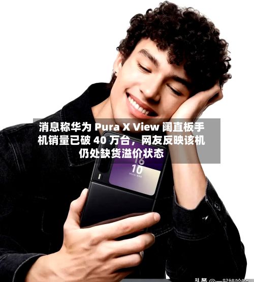 消息称华为 Pura X View 阔直板手机销量已破 40 万台，网友反映该机仍处缺货溢价状态
