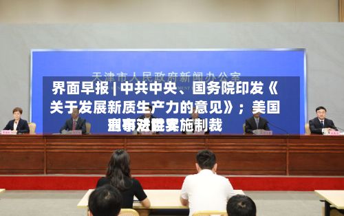 界面早报 | 中共中央、国务院印发《关于发展新质生产力的意见》；美国宣布对世界刑事法院实施制裁