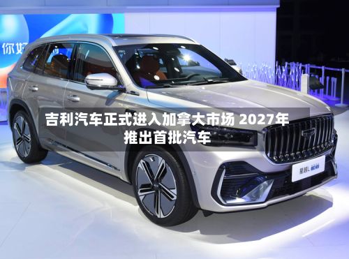 吉利汽车正式进入加拿大市场 2027年推出首批汽车