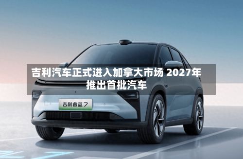 吉利汽车正式进入加拿大市场 2027年推出首批汽车-第2张图片