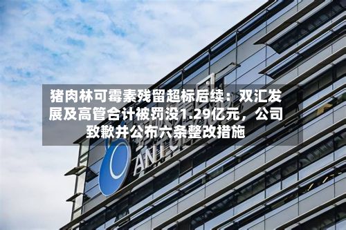 猪肉林可霉素残留超标后续：双汇发展及高管合计被罚没1.29亿元，公司致歉并公布六条整改措施
