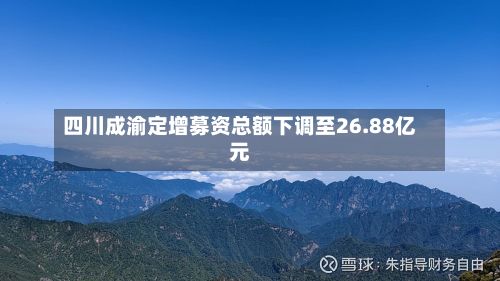四川成渝定增募资总额下调至26.88亿元