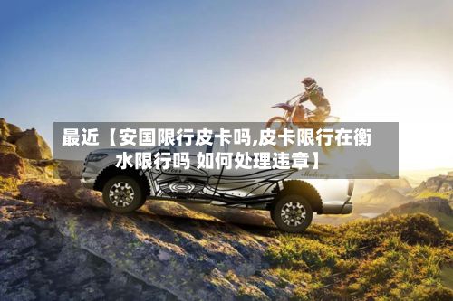 最近【安国限行皮卡吗,皮卡限行在衡水限行吗 如何处理违章】