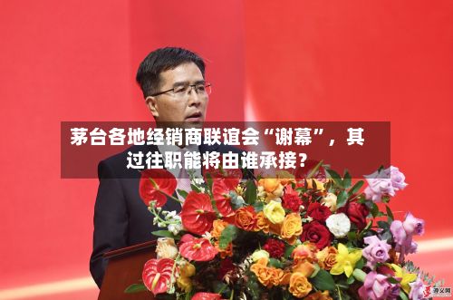茅台各地经销商联谊会“谢幕”，其过往职能将由谁承接？