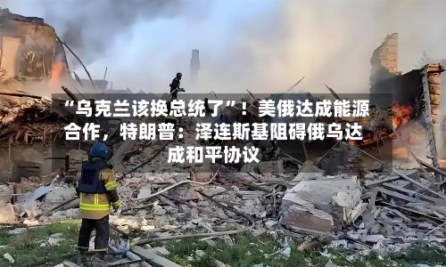 “乌克兰该换总统了	”！美俄达成能源合作，特朗普：泽连斯基阻碍俄乌达成和平协议-第3张图片