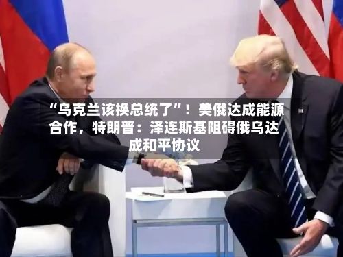 “乌克兰该换总统了”！美俄达成能源合作，特朗普：泽连斯基阻碍俄乌达成和平协议-第2张图片