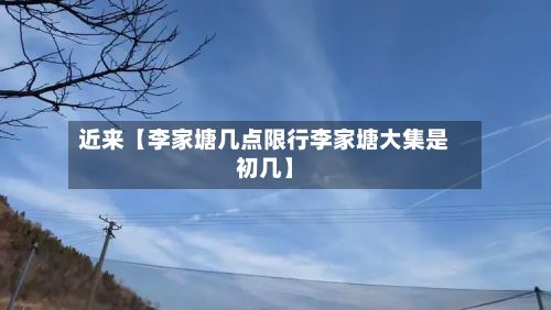近来【李家塘几点限行李家塘大集是初几】
