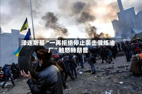 泽连斯基“一再拒绝停止袭击俄炼油厂”触怒特朗普-第3张图片