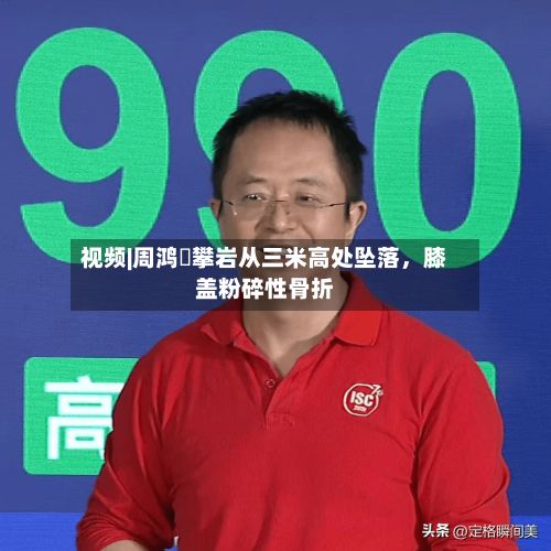 视频|周鸿祎攀岩从三米高处坠落，膝盖粉碎性骨折