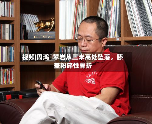 视频|周鸿祎攀岩从三米高处坠落，膝盖粉碎性骨折-第2张图片