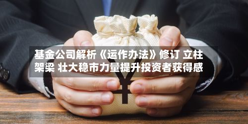 基金公司解析《运作办法》修订 立柱架梁 壮大稳市力量提升投资者获得感