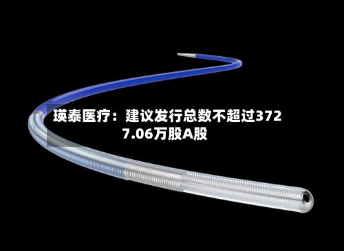 瑛泰医疗：建议发行总数不超过3727.06万股A股