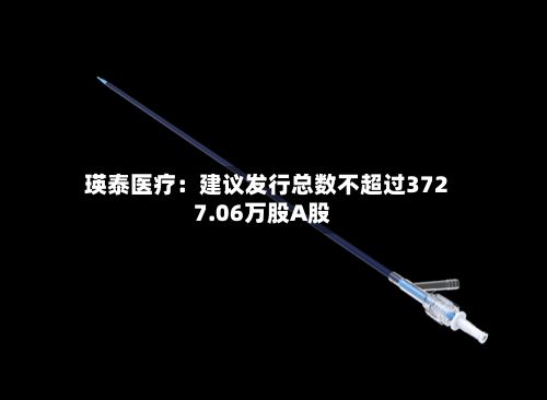 瑛泰医疗：建议发行总数不超过3727.06万股A股-第3张图片