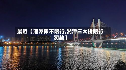 最近【湘潭限不限行,湘潭三大桥限行罚款】