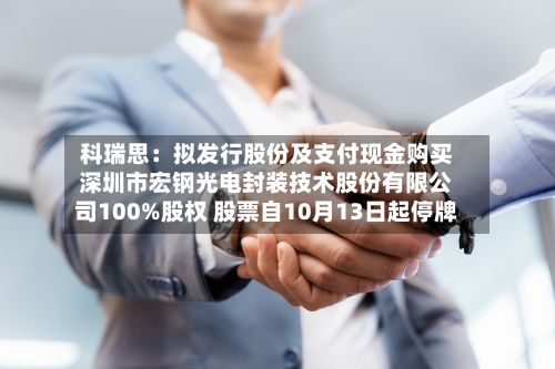 科瑞思:拟发行股份及支付现金购买深圳市宏钢光电封装技术股份有限公司100%股权 股票自10月13日起停牌-第2张图片