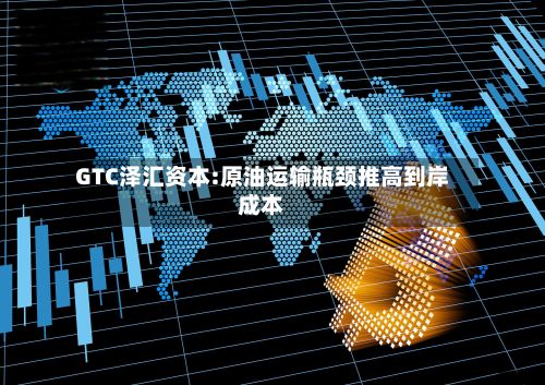 GTC泽汇资本:原油运输瓶颈推高到岸成本-第3张图片