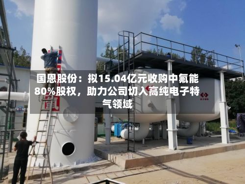 国恩股份：拟15.04亿元收购中氟能80%股权，助力公司切入高纯电子特气领域