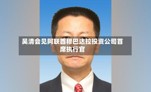 吴清会见阿联酋穆巴达拉投资公司首席执行官