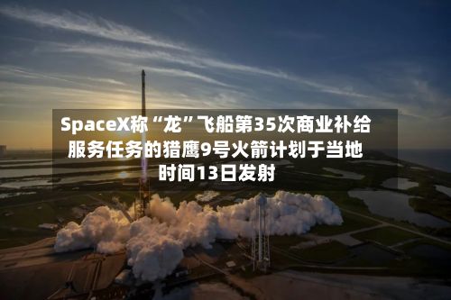 SpaceX称“龙”飞船第35次商业补给服务任务的猎鹰9号火箭计划于当地时间13日发射-第1张图片