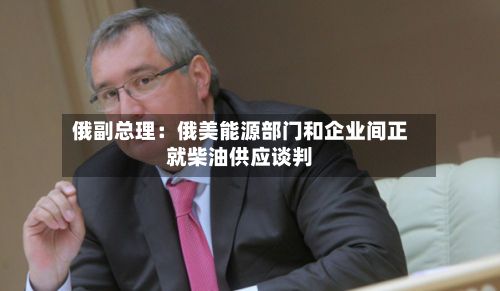 俄副总理：俄美能源部门和企业间正就柴油供应谈判