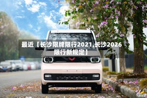 最近【长沙限牌限行2021,长沙2026限行新规定】