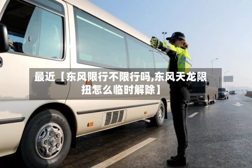 最近【东风限行不限行吗,东风天龙限扭怎么临时解除】-第2张图片