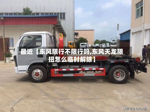 最近【东风限行不限行吗,东风天龙限扭怎么临时解除】