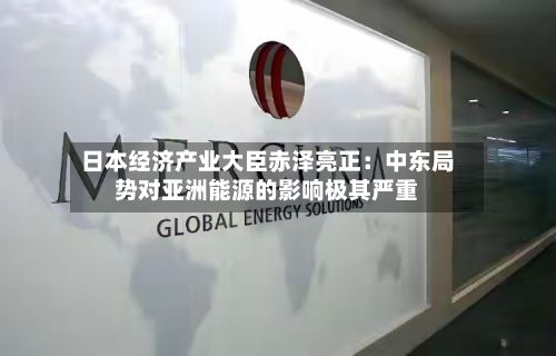 日本经济产业大臣赤泽亮正：中东局势对亚洲能源的影响极其严重