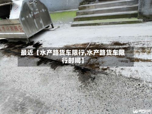最近【水产路货车限行,水产路货车限行时间】