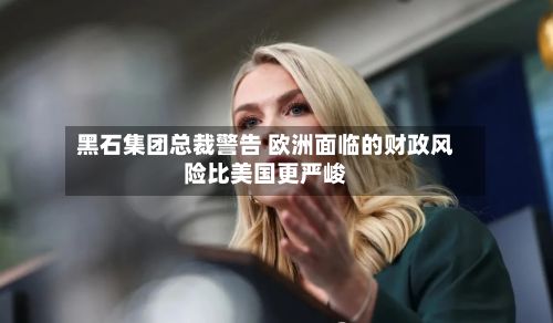 黑石集团总裁警告 欧洲面临的财政风险比美国更严峻-第3张图片