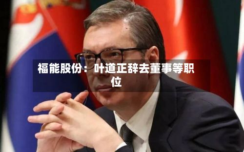 福能股份：叶道正辞去董事等职位