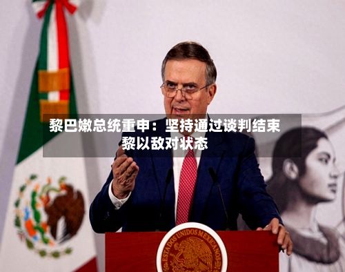 黎巴嫩总统重申：坚持通过谈判结束黎以敌对状态-第2张图片