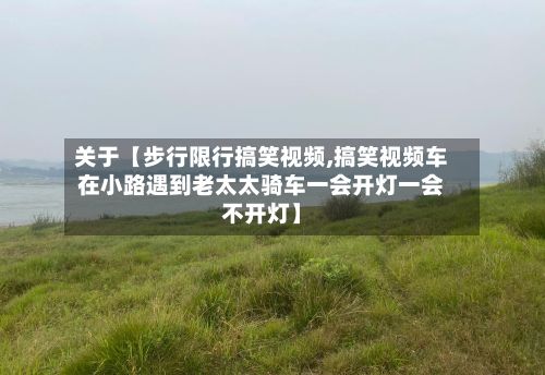关于【步行限行搞笑视频,搞笑视频车在小路遇到老太太骑车一会开灯一会不开灯】