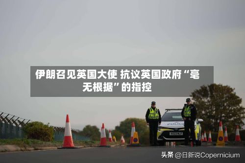 伊朗召见英国大使 抗议英国政府“毫无根据”的指控-第3张图片