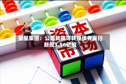 星星集团：公司转换可转换债券发行新股3.56亿股