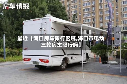 最近【海口房车限行区域,海口市电动三轮房车限行吗】-第3张图片