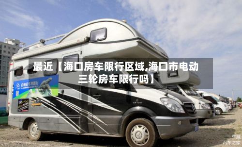 最近【海口房车限行区域,海口市电动三轮房车限行吗】