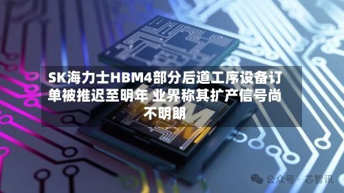 SK海力士HBM4部分后道工序设备订单被推迟至明年 业界称其扩产信号尚不明朗-第3张图片