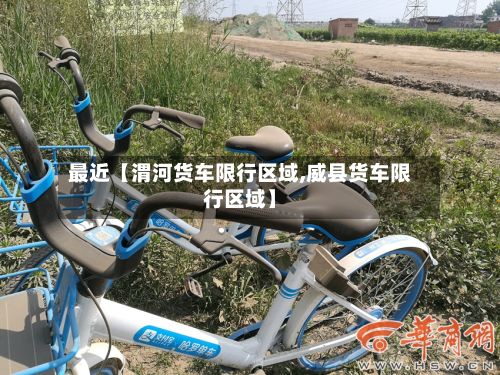 最近【渭河货车限行区域,威县货车限行区域】