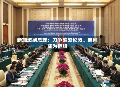 新加坡副总理：力争超越伦敦、迪拜成为枢纽