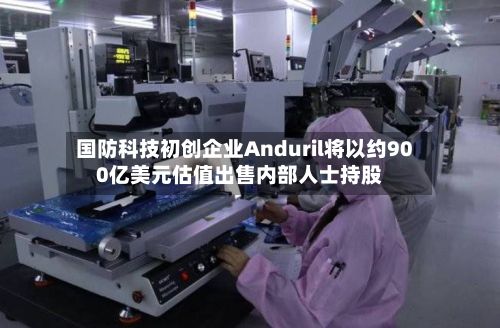 国防科技初创企业Anduril将以约900亿美元估值出售内部人士持股